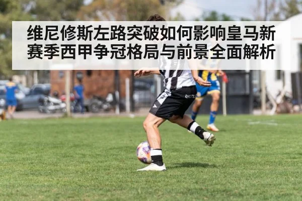 维尼修斯左路突破如何影响皇马新赛季西甲争冠格局与前景全面解析