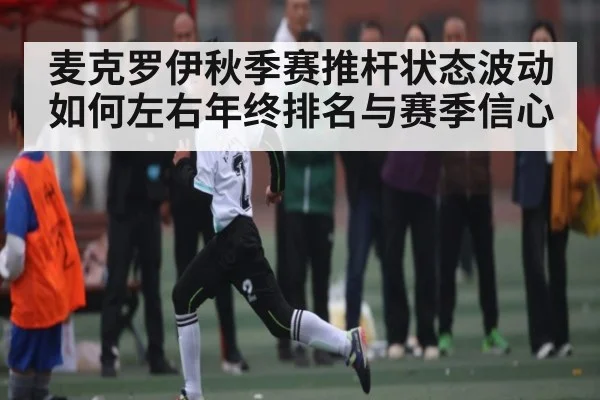 麦克罗伊秋季赛推杆状态波动如何左右年终排名与赛季信心